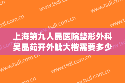 上海第九人民医院整形外科吴品茹开外眦大楷需要多少费用?贵不贵?(上海九院整形外科价目表)