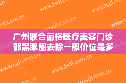 广州联合丽格医疗美容门诊部黑眼圈去除一般价位是多少费用?可靠吗?