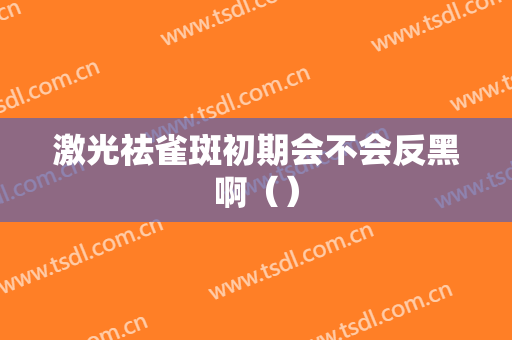 激光祛雀斑初期会不会反黑啊（）