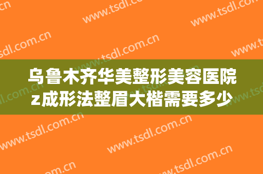 乌鲁木齐华美整形美容医院z成形法整眉大楷需要多少费用?怎么样?(乌鲁木齐正规整容医院)
