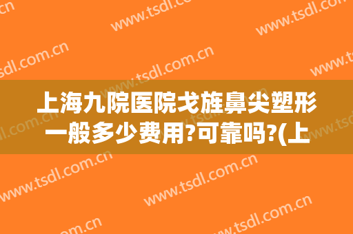 上海九院医院戈旌鼻尖塑形一般多少费用?可靠吗?(上海九院垫鼻梁价格)