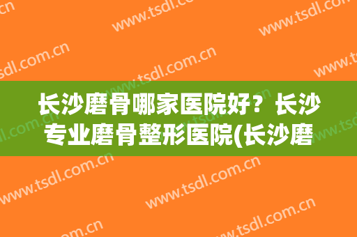 长沙磨骨哪家医院好？长沙专业磨骨整形医院(长沙磨骨医院)