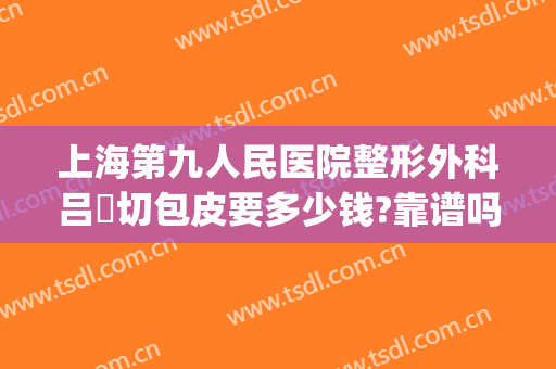 上海第九人民医院整形外科吕璘切包皮要多少钱?靠谱吗?(上海九院做拉皮手术多少钱)