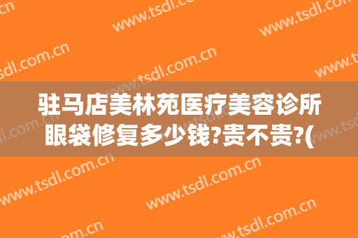 驻马店美林苑医疗美容诊所眼袋修复多少钱?贵不贵?(驻马店去眼袋手术多少钱啊)