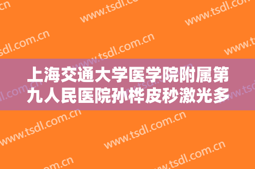上海交通大学医学院附属第九人民医院孙桦皮秒激光多少钱?可靠吗?