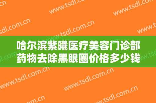 哈尔滨紫曦医疗美容门诊部药物去除黑眼圈价格多少钱?需要多久恢复?