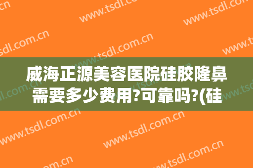 威海正源美容医院硅胶隆鼻需要多少费用?可靠吗?(硅胶隆鼻子大概费用)