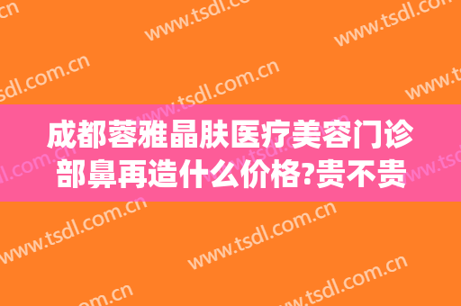 成都蓉雅晶肤医疗美容门诊部鼻再造什么价格?贵不贵?(成都蓉雅晶肤整形美容)