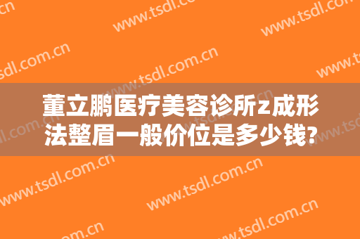 董立鹏医疗美容诊所z成形法整眉一般价位是多少钱?需要多久恢复?