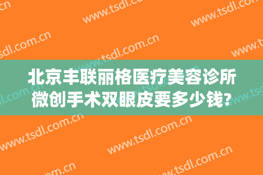 北京丰联丽格医疗美容诊所微创手术双眼皮要多少钱?需要多久恢复?(北京联合丽格修复双眼皮怎么样)