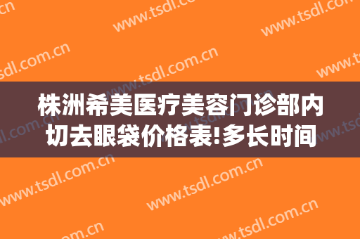 株洲希美医疗美容门诊部内切去眼袋价格表!多长时间恢复?(株洲希美医疗美容电话)