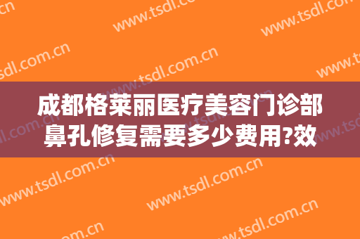 成都格莱丽医疗美容门诊部鼻孔修复需要多少费用?效果怎么样?(成都格莱丽整形美容电话多少)
