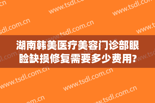 湖南韩美医疗美容门诊部眼睑缺损修复需要多少费用?有哪些优势?(襄阳韩美医疗美容医院怎么样)