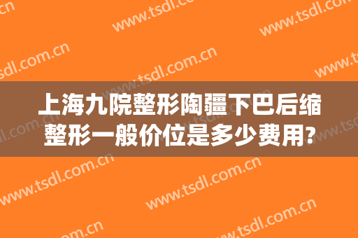 上海九院整形陶疆下巴后缩整形一般价位是多少费用?有哪些优势?(九院唇部整形费用)