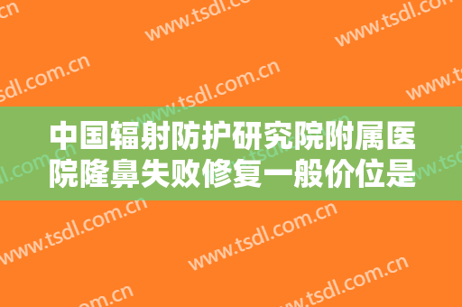 中国辐射防护研究院附属医院隆鼻失败修复一般价位是多少钱?有哪些优势?