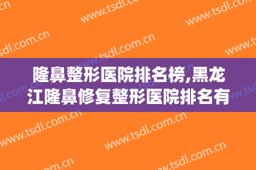 隆鼻整形医院排名榜,黑龙江隆鼻修复整形医院排名有哪些？(哪个整形医院隆鼻好)