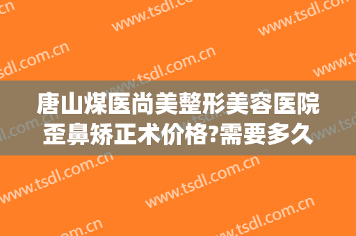 唐山煤医尚美整形美容医院歪鼻矫正术价格?需要多久恢复?(唐山美尚整形医院电话)