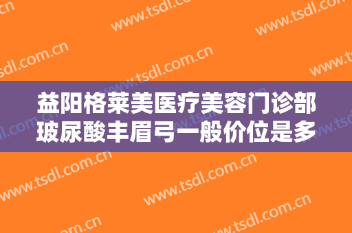 益阳格莱美医疗美容门诊部玻尿酸丰眉弓一般价位是多少费用?怎么样?