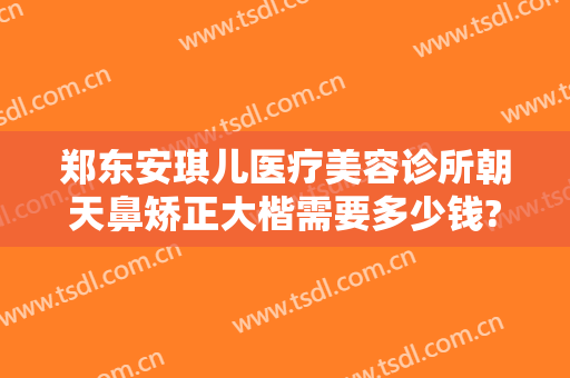 郑东安琪儿医疗美容诊所朝天鼻矫正大楷需要多少钱?有哪些优势?