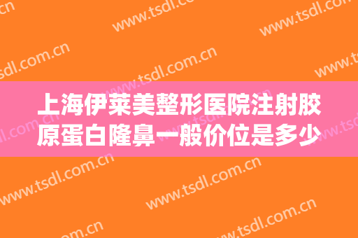 上海伊莱美整形医院注射胶原蛋白隆鼻一般价位是多少?靠谱吗?(伊莱美整形价钱)