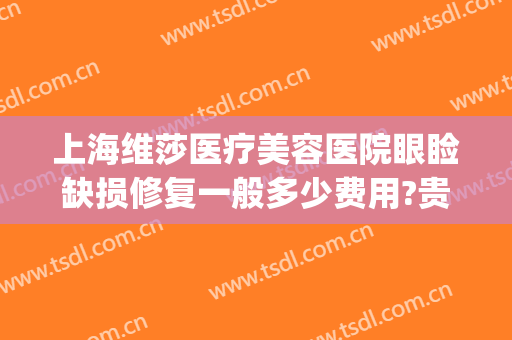 上海维莎医疗美容医院眼睑缺损修复一般多少费用?贵不贵?(眼睑缺失修复哪家医院好)