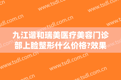 九江谐和瑞美医疗美容门诊部上睑整形什么价格?效果怎么样?(瑞和整形美容院)