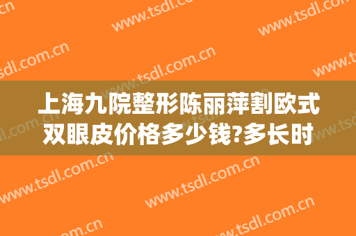 上海九院整形陈丽萍割欧式双眼皮价格多少钱?多长时间恢复?(上海九院毕晓萍割双眼皮怎么样?)