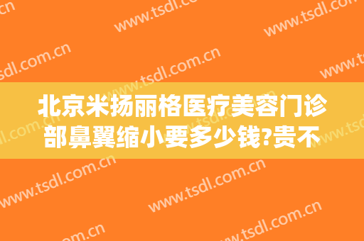 北京米扬丽格医疗美容门诊部鼻翼缩小要多少钱?贵不贵?(北京米扬丽格整形医院官网)