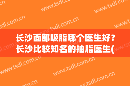 长沙面部吸脂哪个医生好？长沙比较知名的抽脂医生(长沙抽脂哪家医院好)