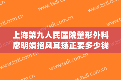 上海第九人民医院整形外科廖明娟招风耳矫正要多少钱?可靠吗?(上海第九人民医院耳朵整形)