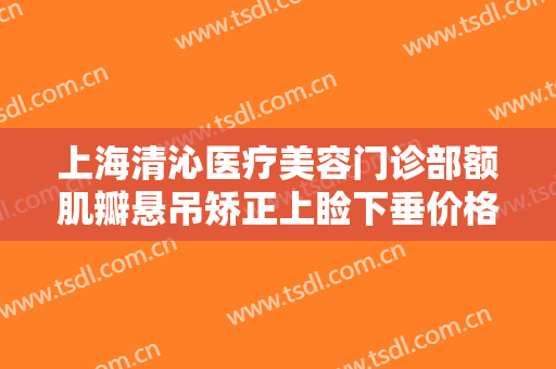 上海清沁医疗美容门诊部额肌瓣悬吊矫正上睑下垂价格多少钱?好不好?