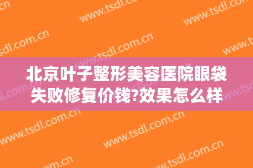 北京叶子整形美容医院眼袋失败修复价钱?效果怎么样?(整形医院去眼袋效果好不好)