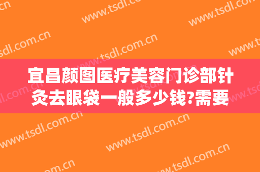宜昌颜图医疗美容门诊部针灸去眼袋一般多少钱?需要多久恢复?(宜昌祛眼袋多少钱)