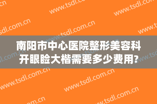 南阳市中心医院整形美容科开眼睑大楷需要多少费用?需要多久恢复?(南阳中心医院整形咋样)