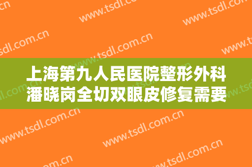 上海第九人民医院整形外科潘晓岗全切双眼皮修复需要多少费用?效果怎么样?
