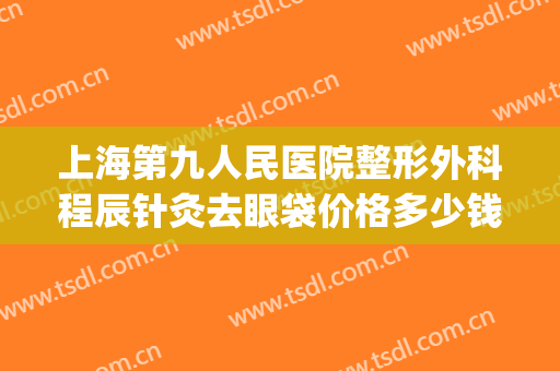 上海第九人民医院整形外科程辰针灸去眼袋价格多少钱?靠谱吗?(上海九院整形科做眼袋哪个专家好)