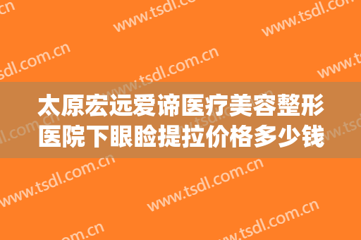 太原宏远爱谛医疗美容整形医院下眼睑提拉价格多少钱?效果怎么样?(太原宏远爱谛医疗美容门诊部电话多少)