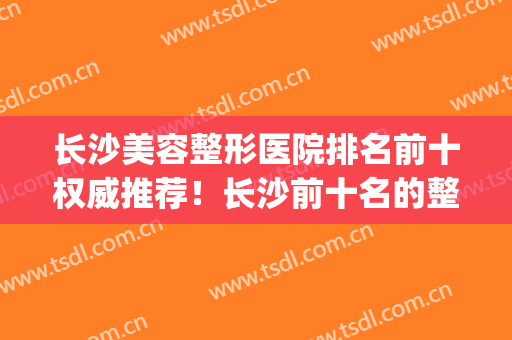 长沙美容整形医院排名前十权威推荐！长沙前十名的整形医院(长沙哪家美容整形医院好,有实力)
