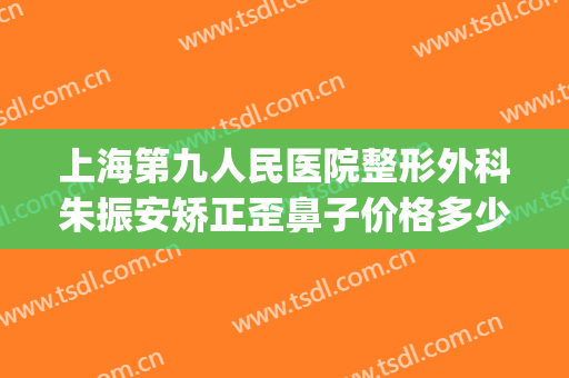 上海第九人民医院整形外科朱振安矫正歪鼻子价格多少钱?好不好?(上海九院鼻梁整形费用)