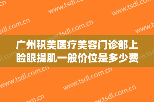 广州积美医疗美容门诊部上睑眼提肌一般价位是多少费用?靠谱吗?(广州积美医疗美容价格表)