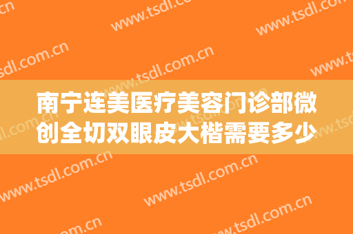 南宁连美医疗美容门诊部微创全切双眼皮大楷需要多少费用?怎么样?(南宁双眼皮手术做得最专业的医院)