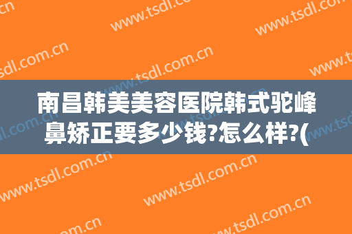 南昌韩美美容医院韩式驼峰鼻矫正要多少钱?怎么样?(南昌韩美美容医院韩式驼峰鼻矫正要多少钱?怎么样呢)