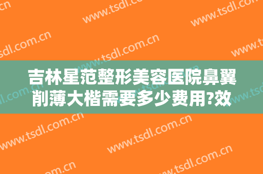 吉林星范整形美容医院鼻翼削薄大楷需要多少费用?效果怎么样?