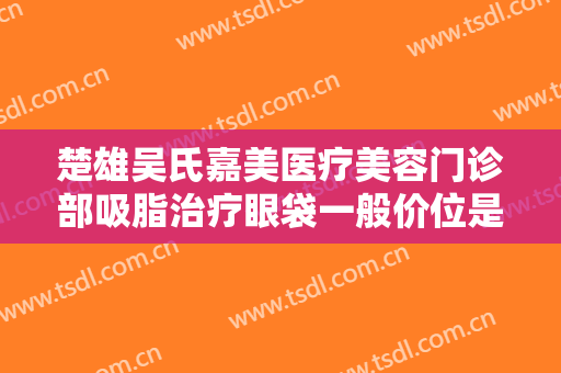 楚雄吴氏嘉美医疗美容门诊部吸脂治疗眼袋一般价位是多少?有哪些优势?