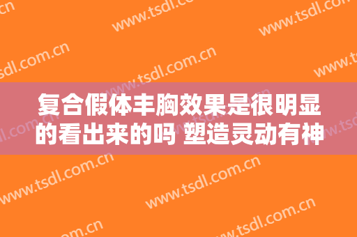 复合假体丰胸效果是很明显的看出来的吗 塑造灵动有神曲线