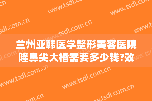 兰州亚韩医学整形美容医院隆鼻尖大楷需要多少钱?效果怎么样?(兰州亚韩整形是正规医院吗)