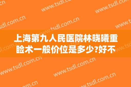 上海第九人民医院林晓曦重睑术一般价位是多少?好不好?(上海九院上睑下垂手术多少钱)