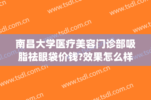 南昌大学医疗美容门诊部吸脂祛眼袋价钱?效果怎么样?(南昌大学附属眼科医院整形美容科)