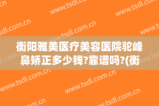 衡阳雅美医疗美容医院驼峰鼻矫正多少钱?靠谱吗?(衡阳雅美整形医疗美容医院怎么样)