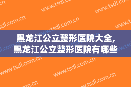黑龙江公立整形医院大全,黑龙江公立整形医院有哪些？(哈尔滨有名的整形医院)